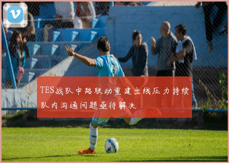 TES战队中路联动重建出线压力持续队内沟通问题亟待解决