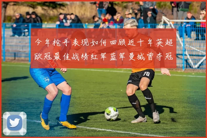 今年枪手表现如何回顾近十年英超欧冠最佳战绩红军蓝军曼城曾夺冠