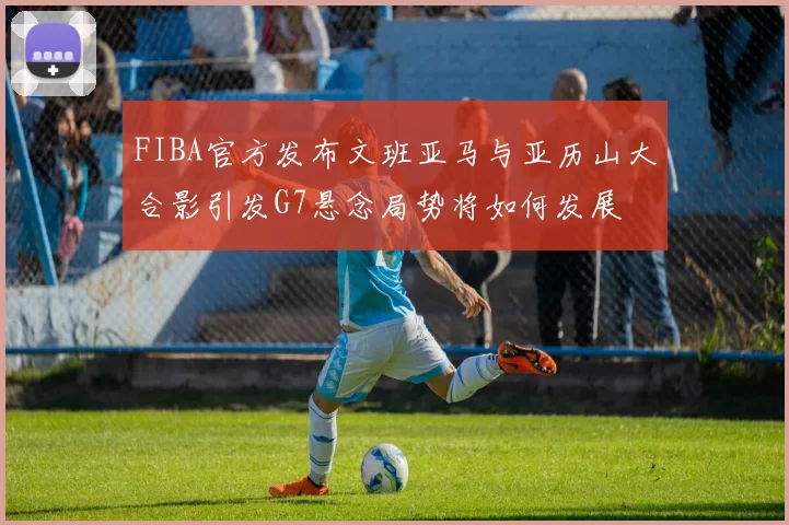 FIBA官方发布文班亚马与亚历山大合影引发G7悬念局势将如何发展