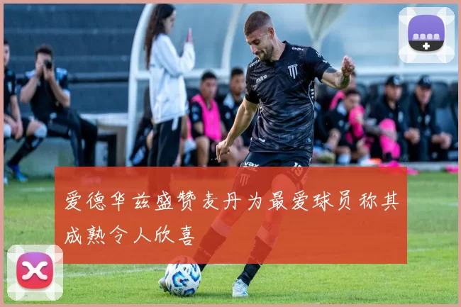 爱德华兹盛赞麦丹为最爱球员称其成熟令人欣喜
