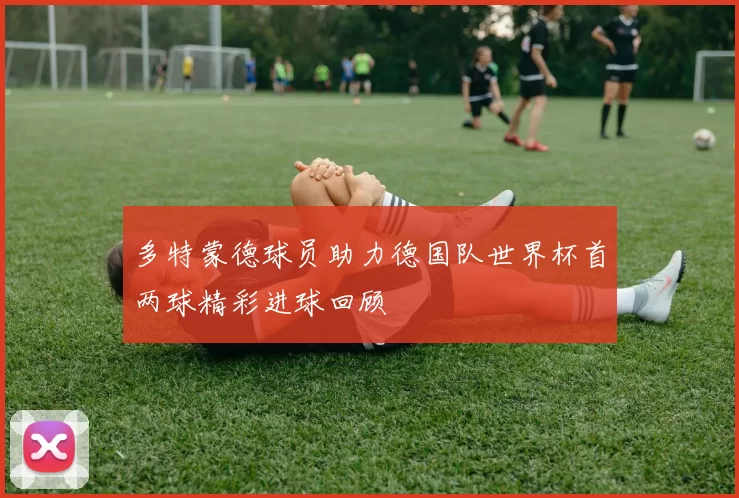 多特蒙德球员助力德国队世界杯首两球精彩进球回顾
