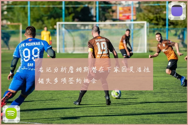 名记分析詹姆斯潜在下家因灵活性错失多项签约机会