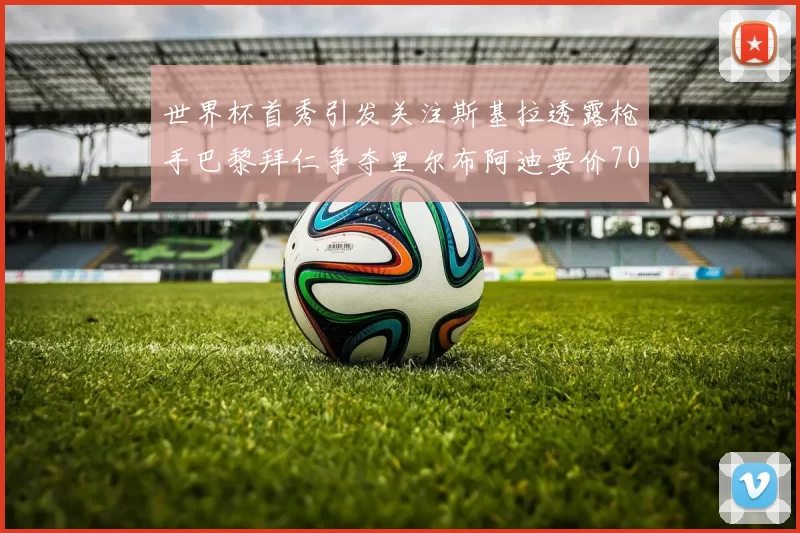 世界杯首秀引发关注斯基拉透露枪手巴黎拜仁争夺里尔布阿迪要价7000万欧