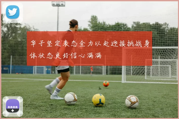 华子坚定表态全力以赴迎接挑战身体状态良好信心满满