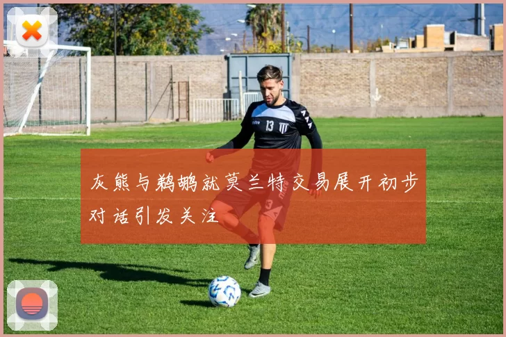 灰熊与鹈鹕就莫兰特交易展开初步对话引发关注