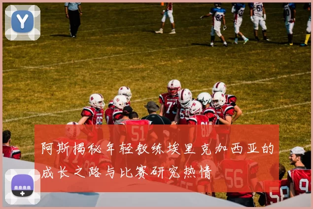 阿斯揭秘年轻教练埃里克加西亚的成长之路与比赛研究热情