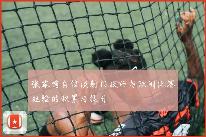 张家鸣自信谈射门技巧与欧洲比赛经验的积累与提升