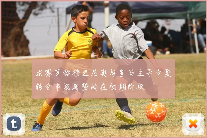 龙赛罗称穆里尼奥与皇马主导今夏转会市场局势尚在初期阶段