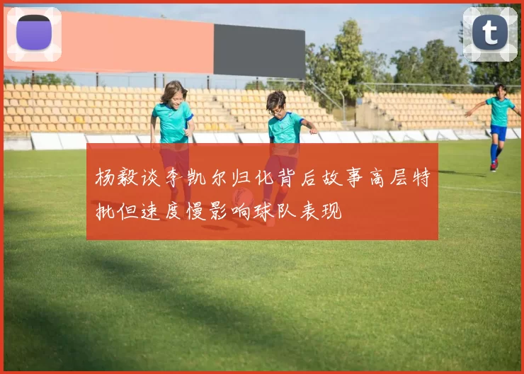 杨毅谈李凯尔归化背后故事高层特批但速度慢影响球队表现
