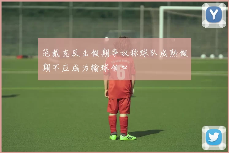 范戴克反击假期争议称球队成熟假期不应成为输球借口