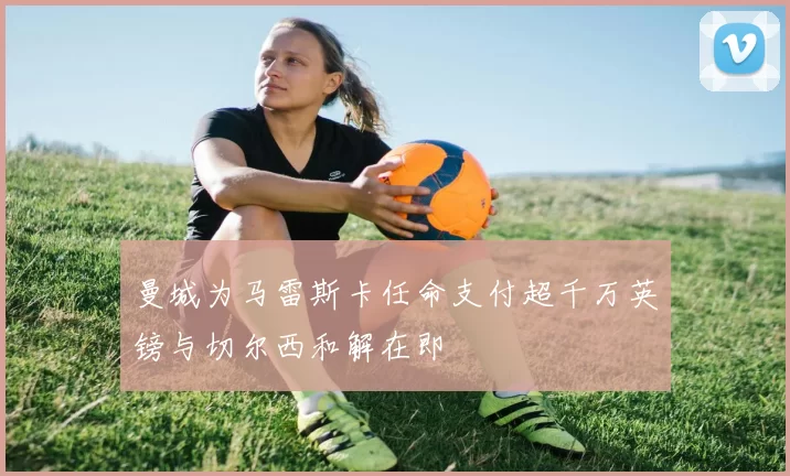 曼城为马雷斯卡任命支付超千万英镑与切尔西和解在即