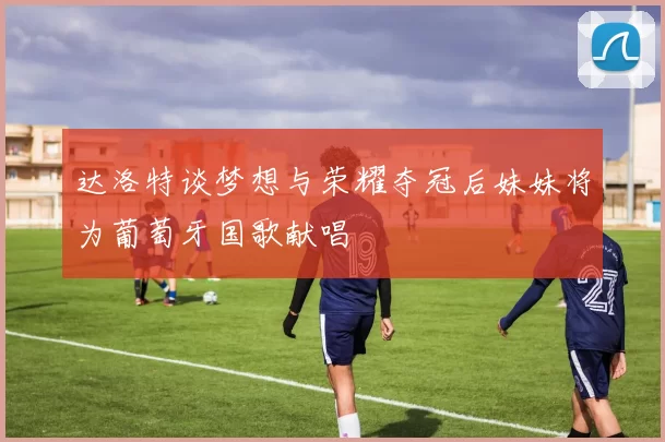 达洛特谈梦想与荣耀夺冠后妹妹将为葡萄牙国歌献唱