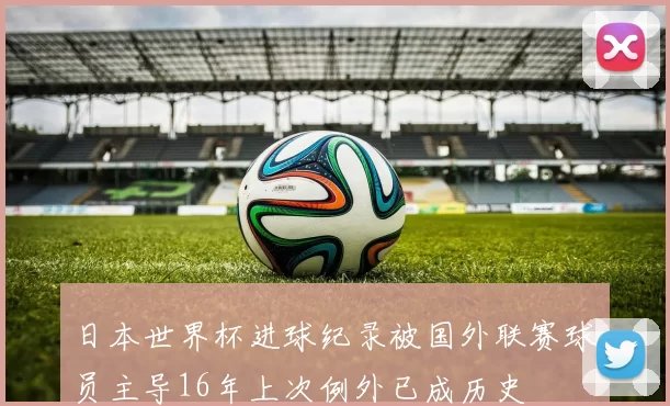 日本世界杯进球纪录被国外联赛球员主导16年上次例外已成历史