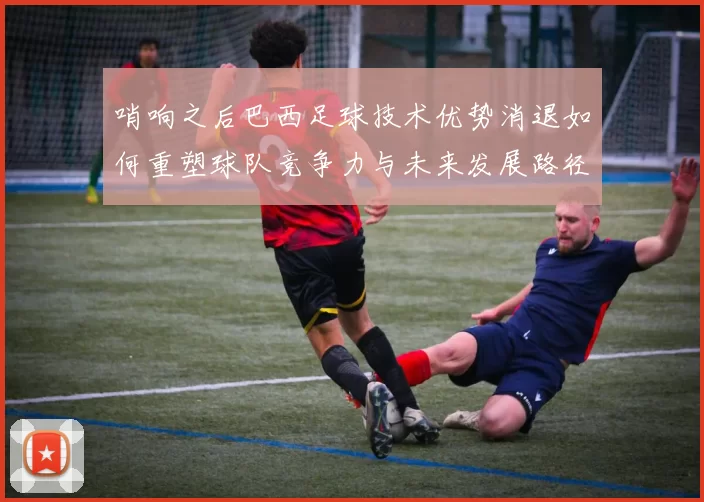 哨响之后巴西足球技术优势消退如何重塑球队竞争力与未来发展路径