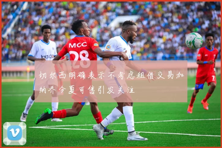 切尔西明确表示不考虑租借交易加纳乔今夏可售引发关注