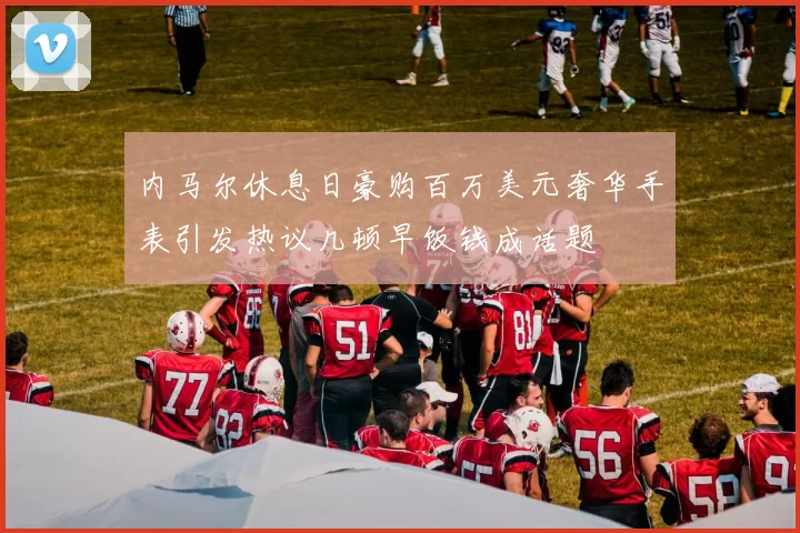内马尔休息日豪购百万美元奢华手表引发热议几顿早饭钱成话题