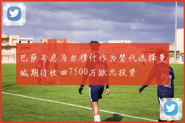 巴萨考虑马尔穆什作为替代选择曼城期待收回7500万欧元投资
