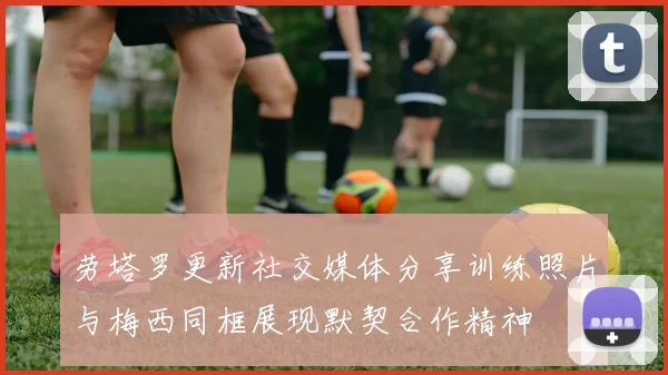 劳塔罗更新社交媒体分享训练照片与梅西同框展现默契合作精神