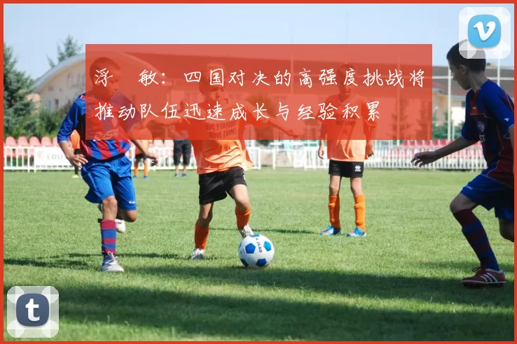 浮嶋敏：四国对决的高强度挑战将推动队伍迅速成长与经验积累