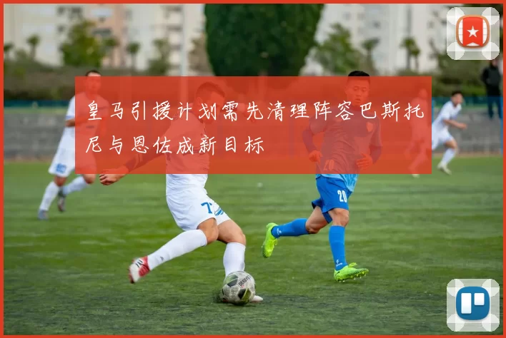 皇马引援计划需先清理阵容巴斯托尼与恩佐成新目标