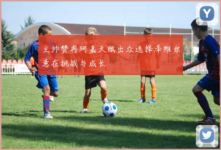 主帅赞冉珂嘉天赋出众选择泽维尔意在挑战与成长