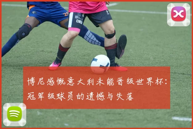 博尼感慨意大利未能晋级世界杯：冠军级球员的遗憾与失落