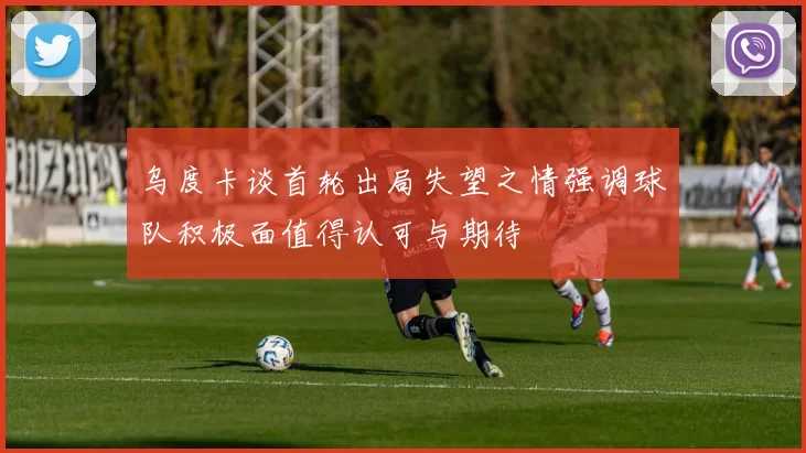 乌度卡谈首轮出局失望之情强调球队积极面值得认可与期待