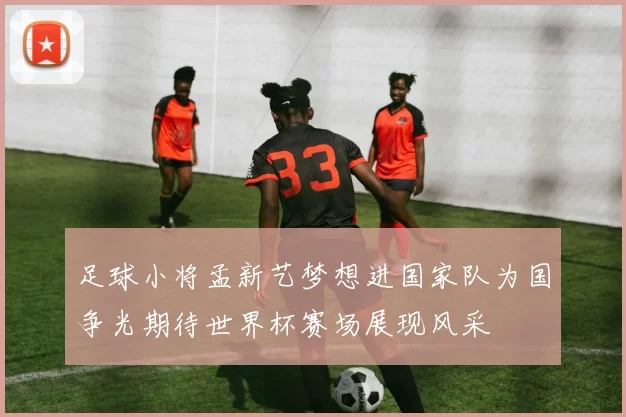 足球小将孟新艺梦想进国家队为国争光期待世界杯赛场展现风采