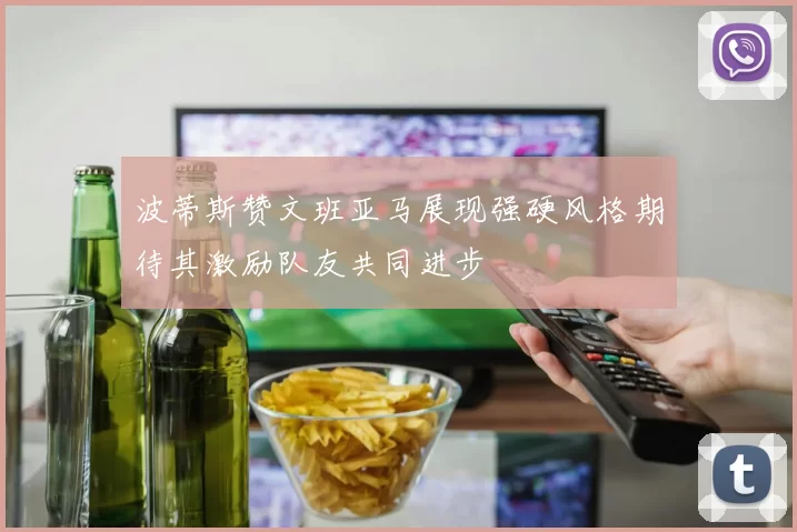 波蒂斯赞文班亚马展现强硬风格期待其激励队友共同进步