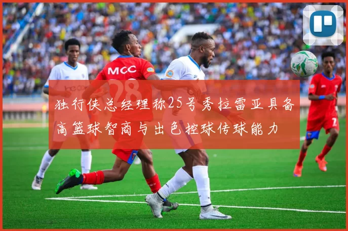 独行侠总经理称25号秀拉雷亚具备高篮球智商与出色控球传球能力