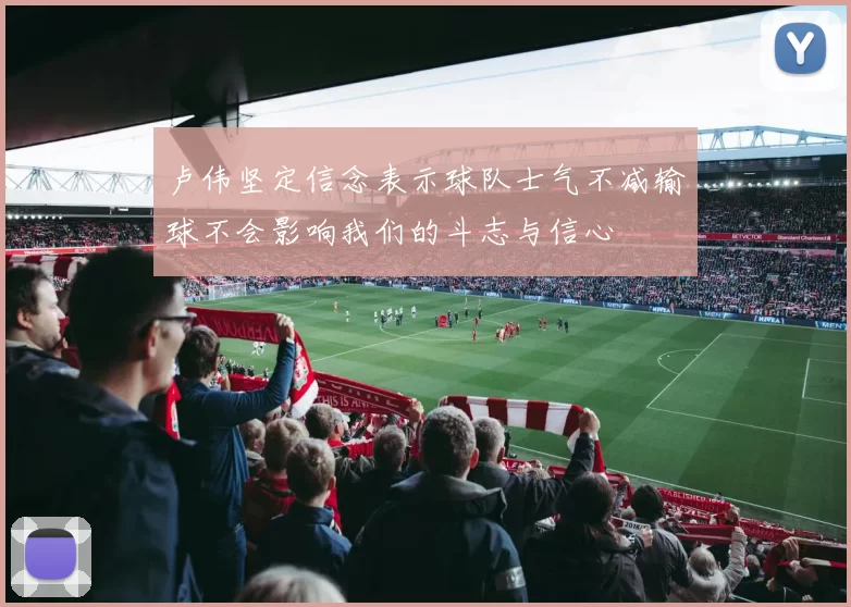 卢伟坚定信念表示球队士气不减输球不会影响我们的斗志与信心