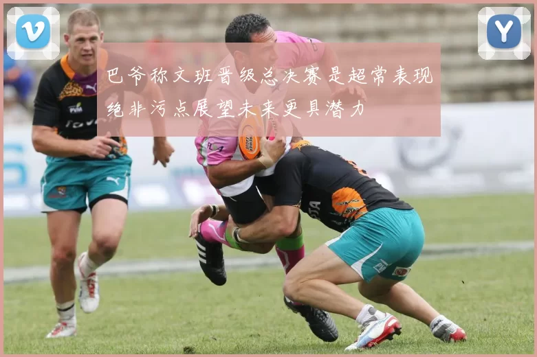 巴爷称文班晋级总决赛是超常表现绝非污点展望未来更具潜力