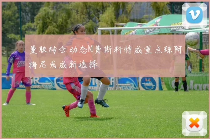 曼联转会动态M费斯科特成重点琼阿梅尼或成新选择