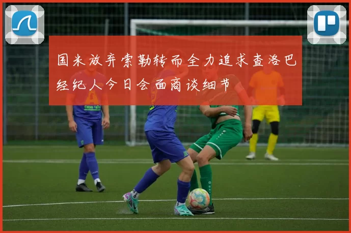 国米放弃索勒转而全力追求查洛巴经纪人今日会面商谈细节